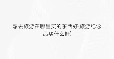 想去旅游在哪里买的东西好(旅游纪念品买什么好)