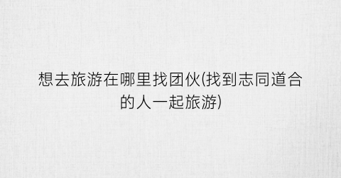 想去旅游在哪里找团伙(找到志同道合的人一起旅游)
