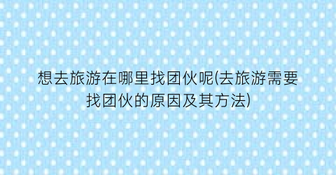 想去旅游在哪里找团伙呢(去旅游需要找团伙的原因及其方法)