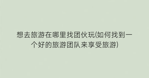 想去旅游在哪里找团伙玩(如何找到一个好的旅游团队来享受旅游)