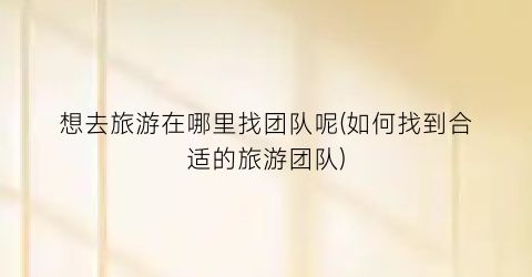 想去旅游在哪里找团队呢(如何找到合适的旅游团队)