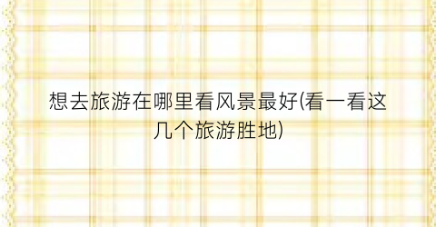 想去旅游在哪里看风景最好(看一看这几个旅游胜地)