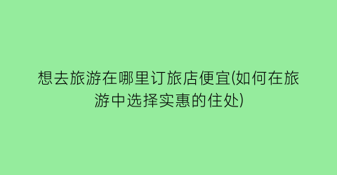 想去旅游在哪里订旅店便宜(如何在旅游中选择实惠的住处)
