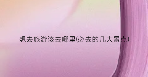 想去旅游该去哪里(必去的几大景点)