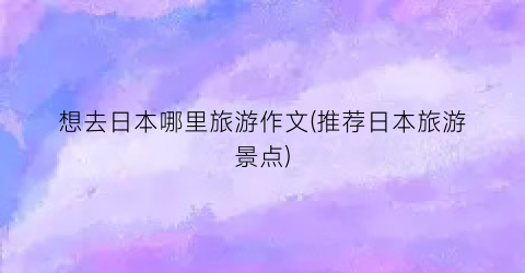 想去日本哪里旅游作文(推荐日本旅游景点)