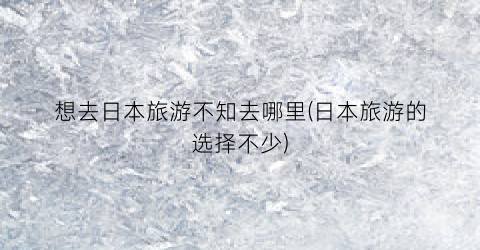 想去日本旅游不知去哪里(日本旅游的选择不少)