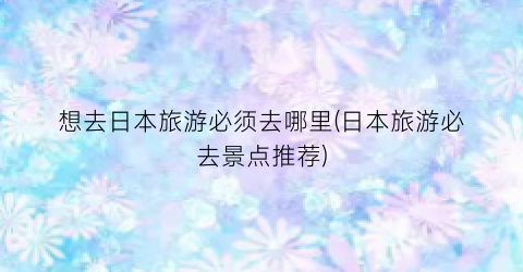 想去日本旅游必须去哪里(日本旅游必去景点推荐)