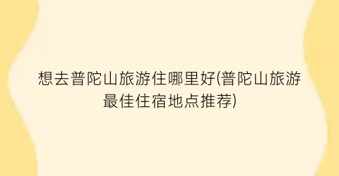 想去普陀山旅游住哪里好(普陀山旅游最佳住宿地点推荐)