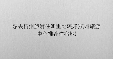 想去杭州旅游住哪里比较好(杭州旅游中心推荐住宿地)