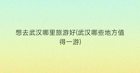 想去武汉哪里旅游好(武汉哪些地方值得一游)