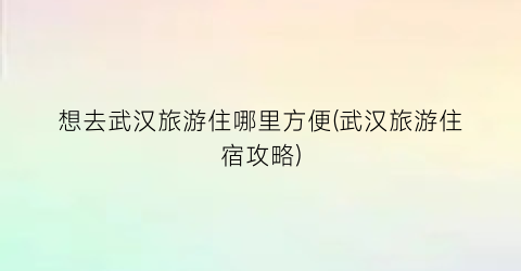 想去武汉旅游住哪里方便(武汉旅游住宿攻略)