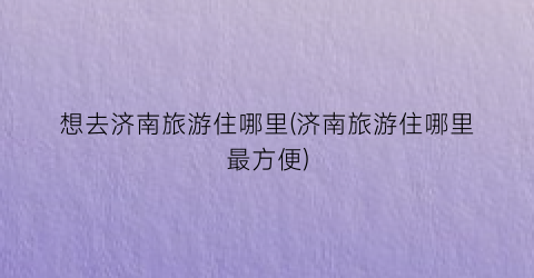 想去济南旅游住哪里(济南旅游住哪里最方便)