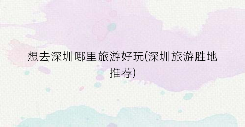 想去深圳哪里旅游好玩(深圳旅游胜地推荐)