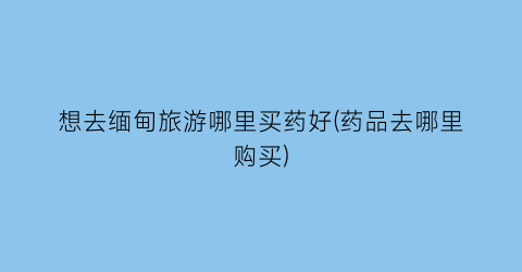 想去缅甸旅游哪里买药好(药品去哪里购买)