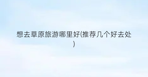 想去草原旅游哪里好(推荐几个好去处)