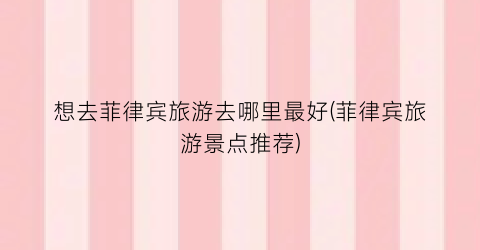 想去菲律宾旅游去哪里最好(菲律宾旅游景点推荐)