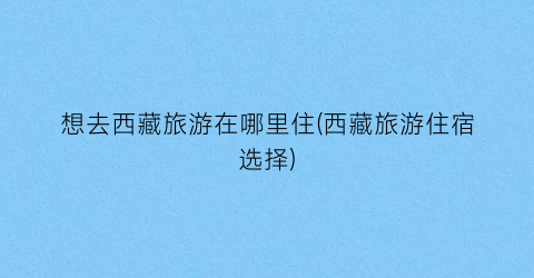 想去西藏旅游在哪里住(西藏旅游住宿选择)