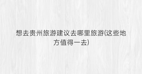 想去贵州旅游建议去哪里旅游(这些地方值得一去)