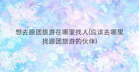 想去跟团旅游在哪里找人(应该去哪里找跟团旅游的伙伴)