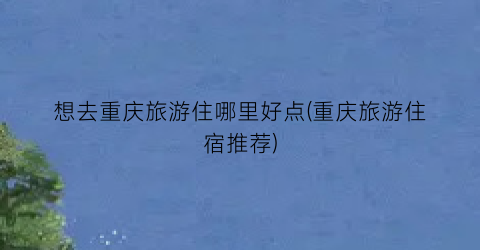 想去重庆旅游住哪里好点(重庆旅游住宿推荐)