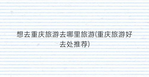 想去重庆旅游去哪里旅游(重庆旅游好去处推荐)