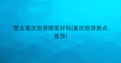 想去重庆旅游哪里好玩(重庆旅游景点推荐)