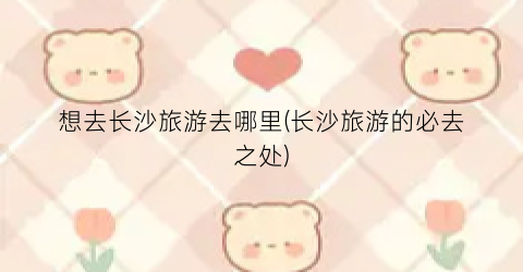 想去长沙旅游去哪里(长沙旅游的必去之处)