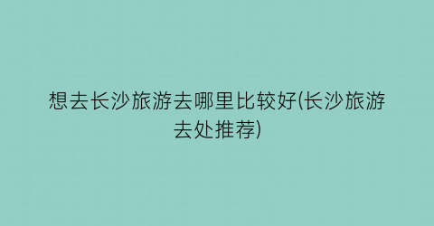 想去长沙旅游去哪里比较好(长沙旅游去处推荐)