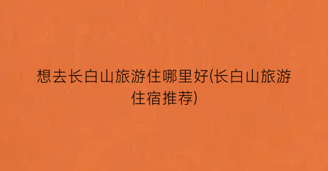 想去长白山旅游住哪里好(长白山旅游住宿推荐)