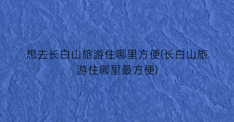 想去长白山旅游住哪里方便(长白山旅游住哪里最方便)