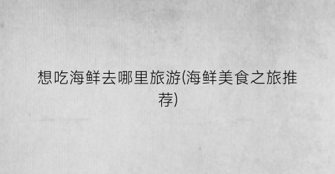 想吃海鲜去哪里旅游(海鲜美食之旅推荐)