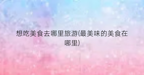 想吃美食去哪里旅游(最美味的美食在哪里)
