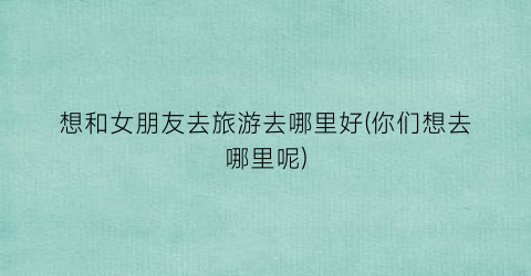 想和女朋友去旅游去哪里好(你们想去哪里呢)