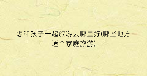 想和孩子一起旅游去哪里好(哪些地方适合家庭旅游)
