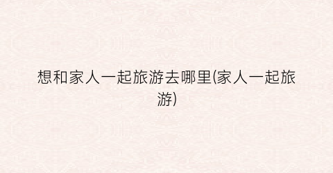 想和家人一起旅游去哪里(家人一起旅游)