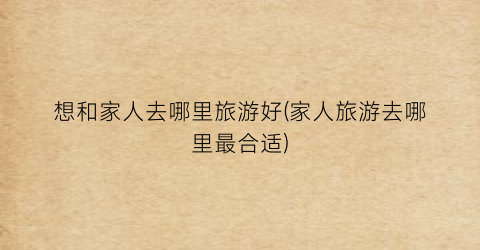 想和家人去哪里旅游好(家人旅游去哪里最合适)