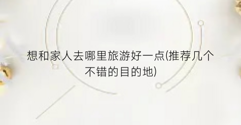 想和家人去哪里旅游好一点(推荐几个不错的目的地)