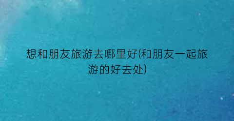 想和朋友旅游去哪里好(和朋友一起旅游的好去处)