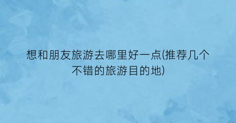 想和朋友旅游去哪里好一点(推荐几个不错的旅游目的地)