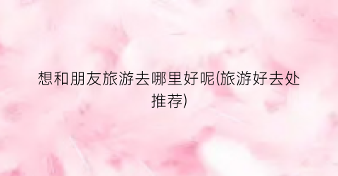 想和朋友旅游去哪里好呢(旅游好去处推荐)