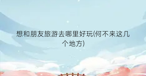 想和朋友旅游去哪里好玩(何不来这几个地方)