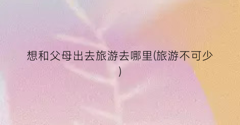 想和父母出去旅游去哪里(旅游不可少)