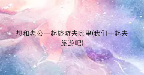 想和老公一起旅游去哪里(我们一起去旅游吧)