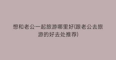 想和老公一起旅游哪里好(跟老公去旅游的好去处推荐)
