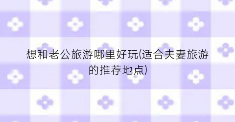 想和老公旅游哪里好玩(适合夫妻旅游的推荐地点)