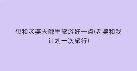 想和老婆去哪里旅游好一点(老婆和我计划一次旅行)