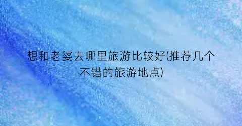想和老婆去哪里旅游比较好(推荐几个不错的旅游地点)