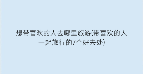 想带喜欢的人去哪里旅游(带喜欢的人一起旅行的7个好去处)