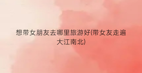 想带女朋友去哪里旅游好(带女友走遍大江南北)