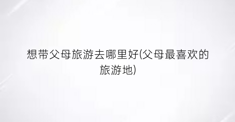 想带父母旅游去哪里好(父母最喜欢的旅游地)